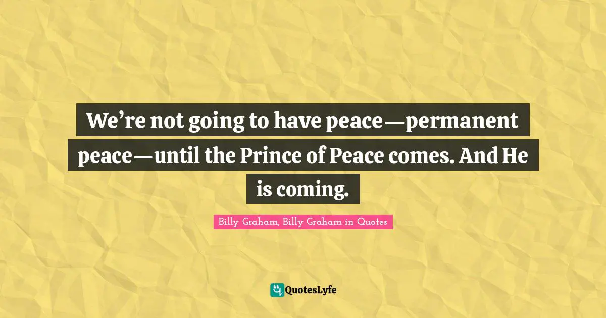 We’re not going to have peace—permanent peace—until the Prince of Peace comes. And He is coming.