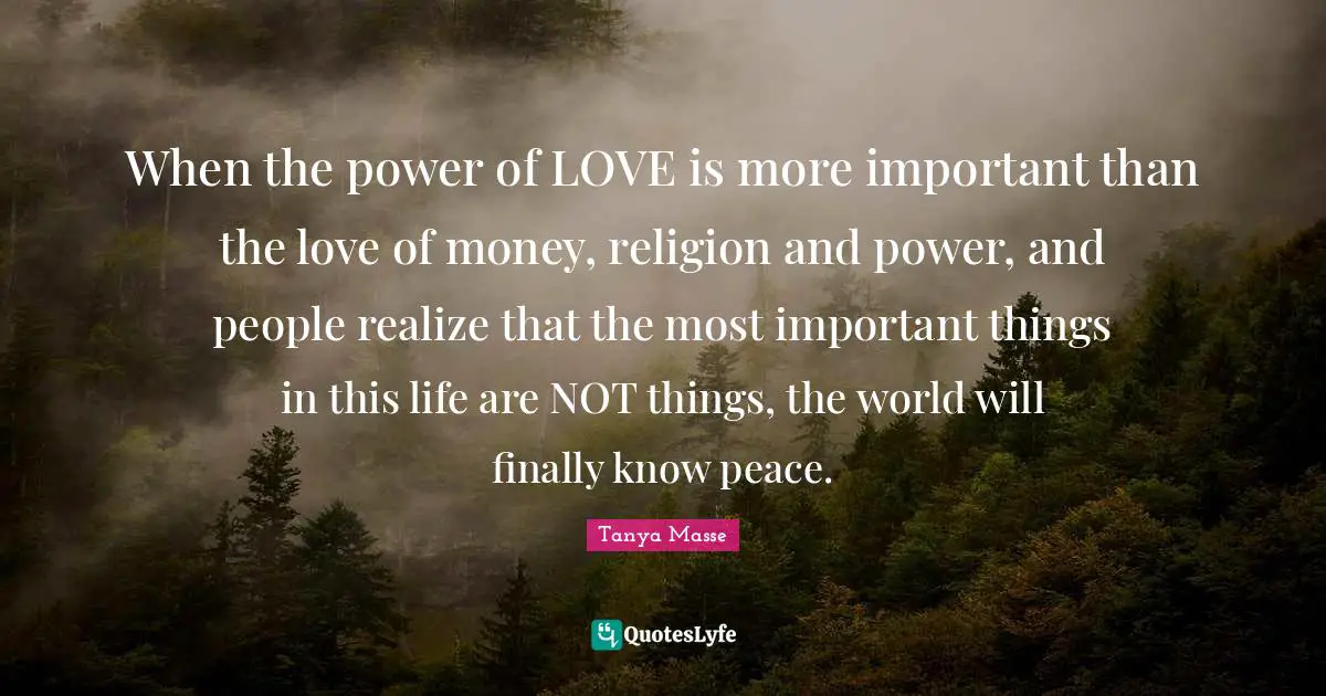 When the power of LOVE is more important than the love of money, religion and power, and people realize that the most important things in this life are NOT things, the world will finally know peace.