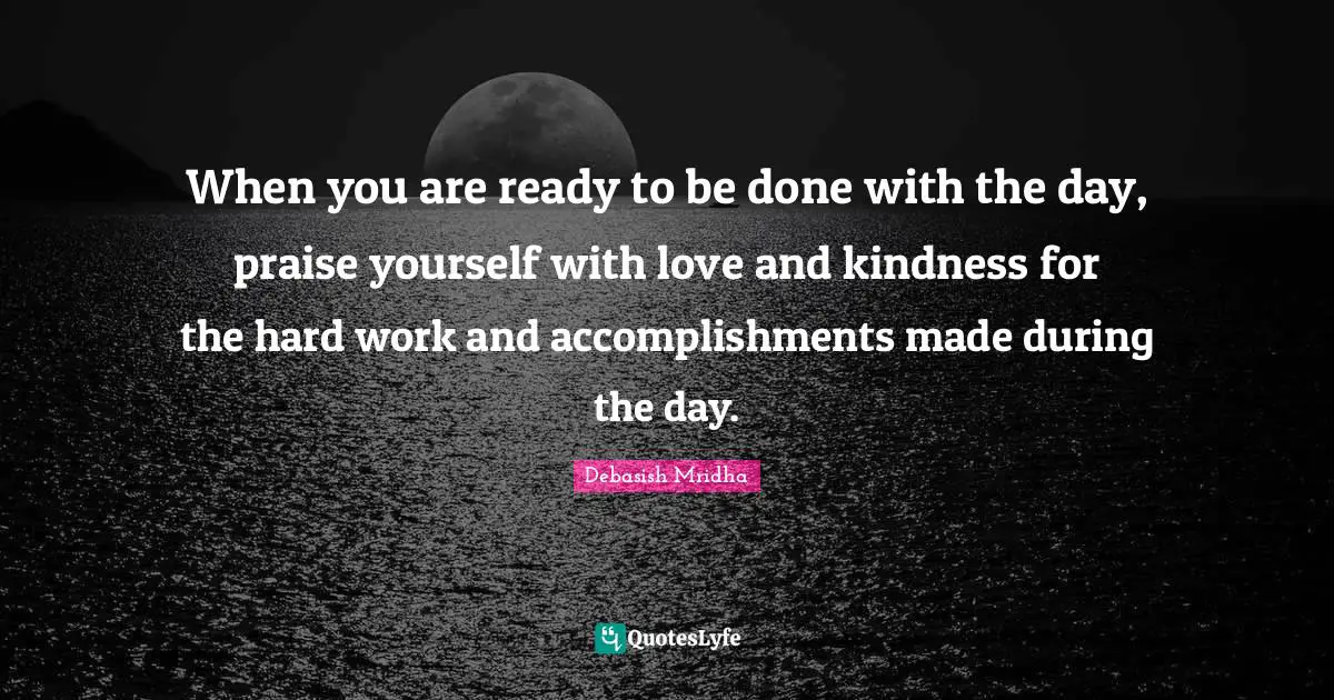 When you are ready to be done with the day, praise yourself with love and kindness for the hard work and accomplishments made during the day.