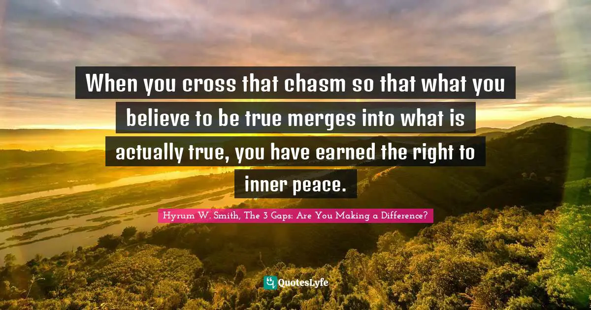 When you cross that chasm so that what you believe to be true merges into what is actually true, you have earned the right to inner peace.