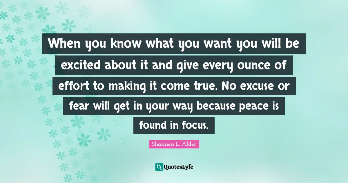 When you know what you want you will be excited about it and give every ounce of effort to making it come true. No excuse or fear will get in your way because peace is found in focus.