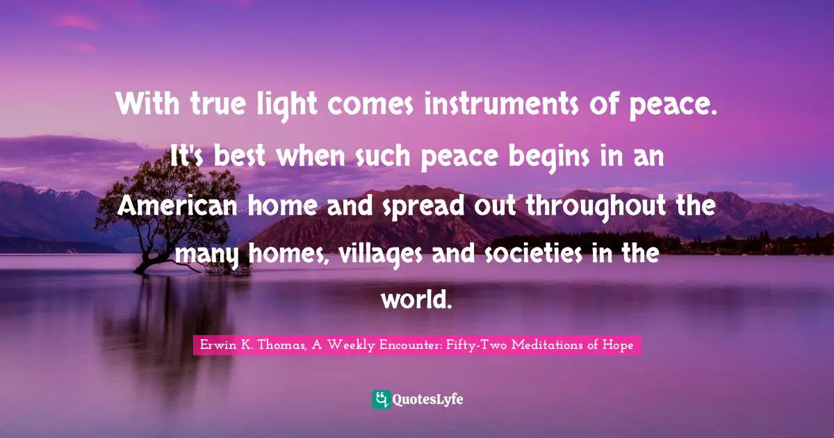 With true light comes instruments of peace. It's best when such peace begins in an American home and spread out throughout the many homes, villages and societies in the world.