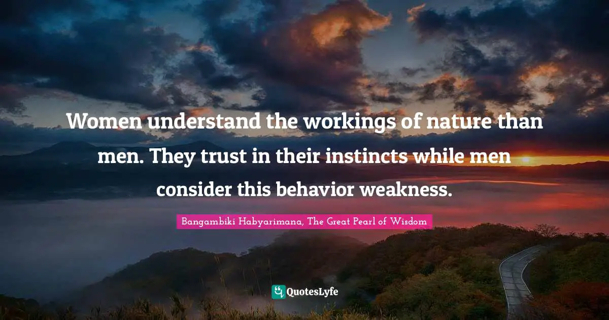 Women understand the workings of nature than men. They trust in their instincts while men consider this behavior weakness.