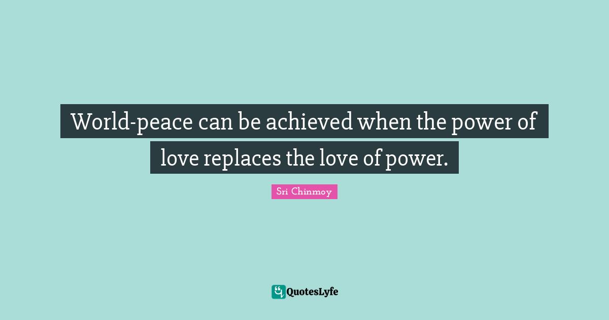World-peace can be achieved when the power of love replaces the love of power.