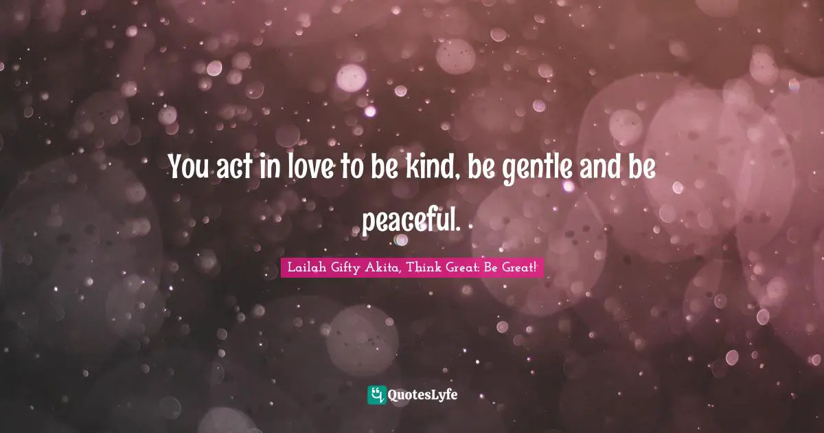 You act in love to be kind, be gentle and be peaceful.