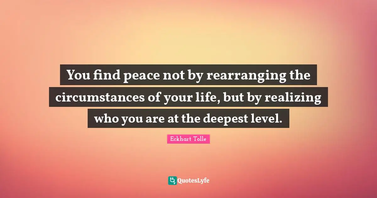 Eckhart Tolle Quotes: "You find peace not by rearranging the circumstances of your life, but by realizing who you are at the deepest level."