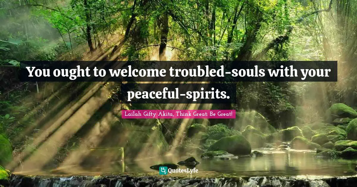 You ought to welcome troubled-souls with your peaceful-spirits.