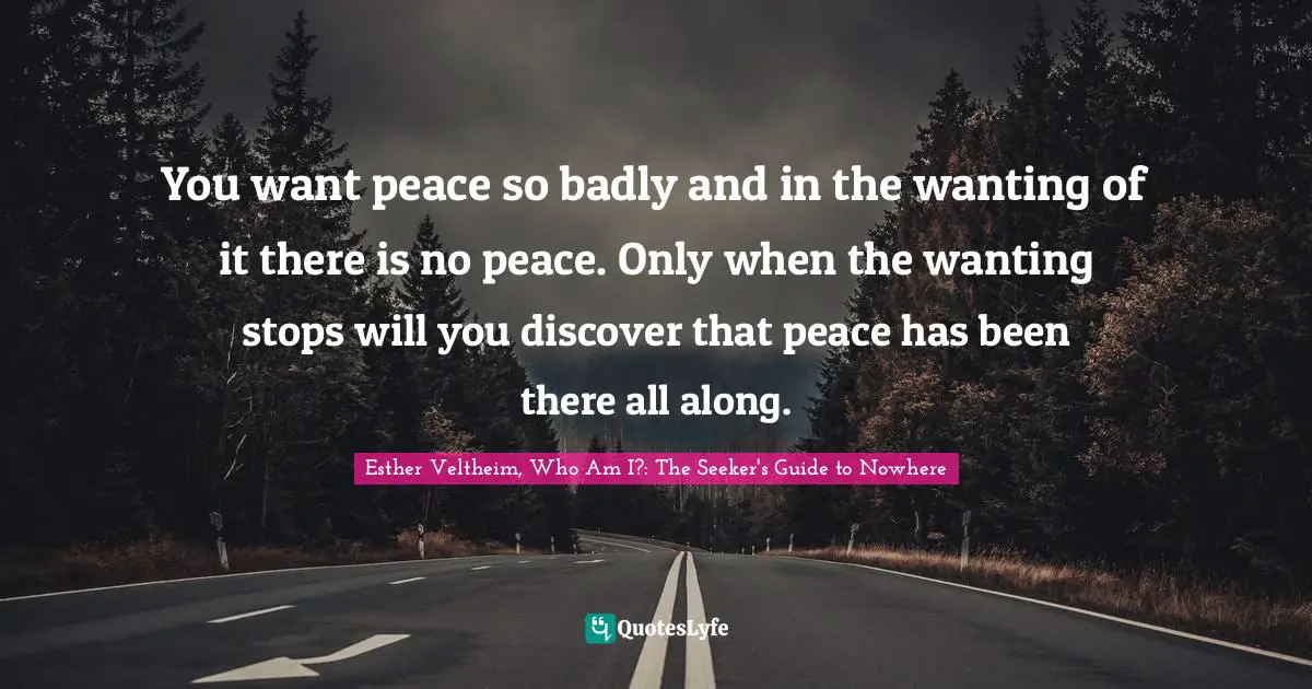 You want peace so badly and in the wanting of it there is no peace. Only when the wanting stops will you discover that peace has been there all along.