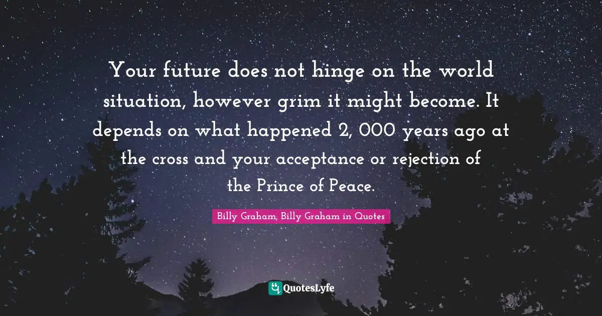 Your future does not hinge on the world situation, however grim it might become. It depends on what happened 2, 000 years ago at the cross and your acceptance or rejection of the Prince of Peace.