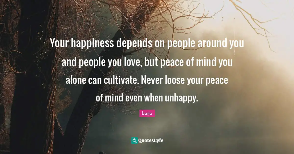 Your happiness depends on people around you and people you love, but peace of mind you alone can cultivate. Never loose your peace of mind even when unhappy.