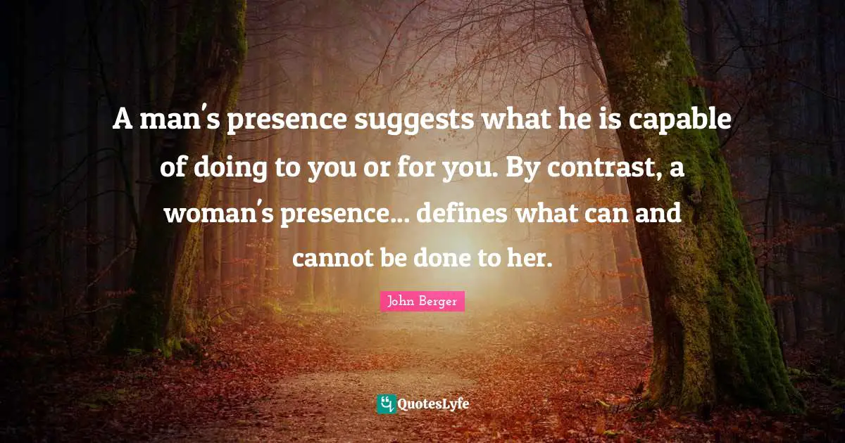John Berger Quotes: "A man's presence suggests what he is capable of doing to you or for you. By contrast, a woman's presence... defines what can and cannot be done to her."