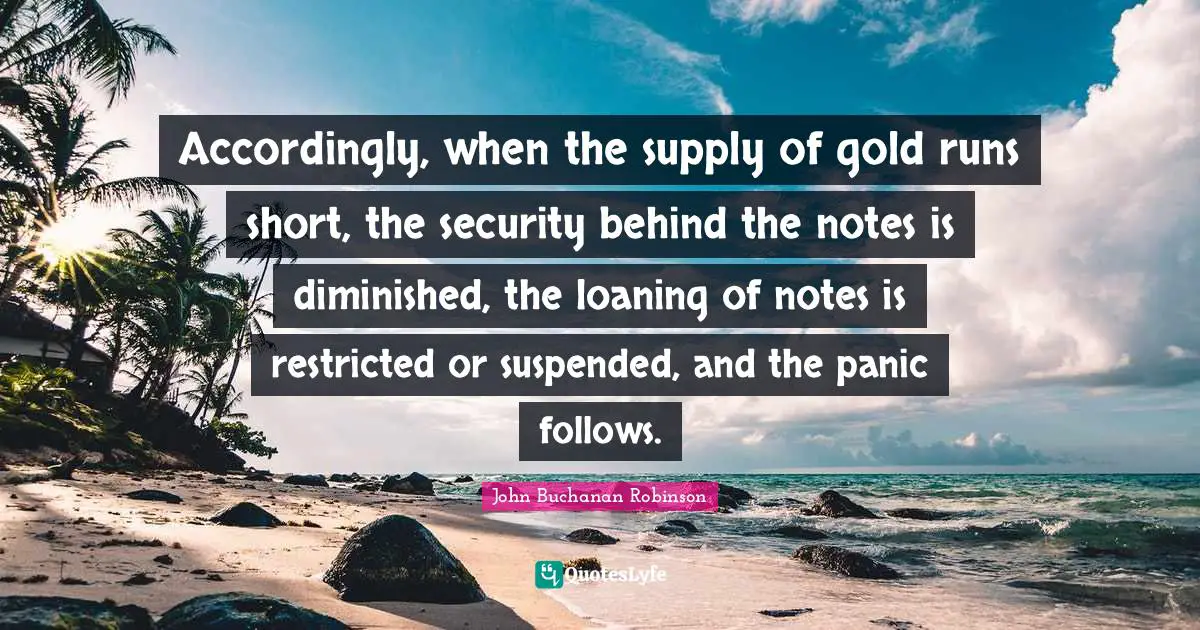 Accordingly, when the supply of gold runs short, the security behind the notes is diminished, the loaning of notes is restricted or suspended, and the panic follows.