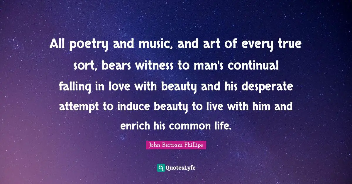 All poetry and music, and art of every true sort, bears witness to man's continual falling in love with beauty and his desperate attempt to induce beauty to live with him and enrich his common life.