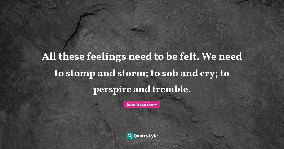 John Bradshaw Quotes: "All these feelings need to be felt. We need to stomp and storm; to sob and cry; to perspire and tremble."