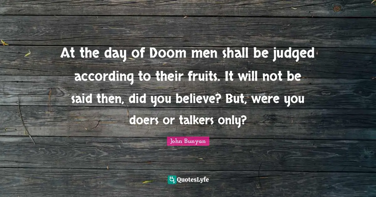 At the day of Doom men shall be judged according to their fruits. It will not be said then, did you believe? But, were you doers or talkers only?