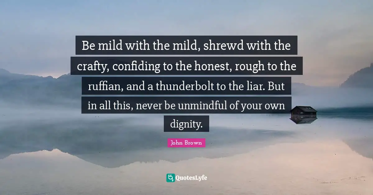 Honor Quotes: "Be mild with the mild, shrewd with the crafty, confiding to the honest, rough to the ruffian, and a thunderbolt to the liar. But in all this, never be unmindful of your own dignity."
