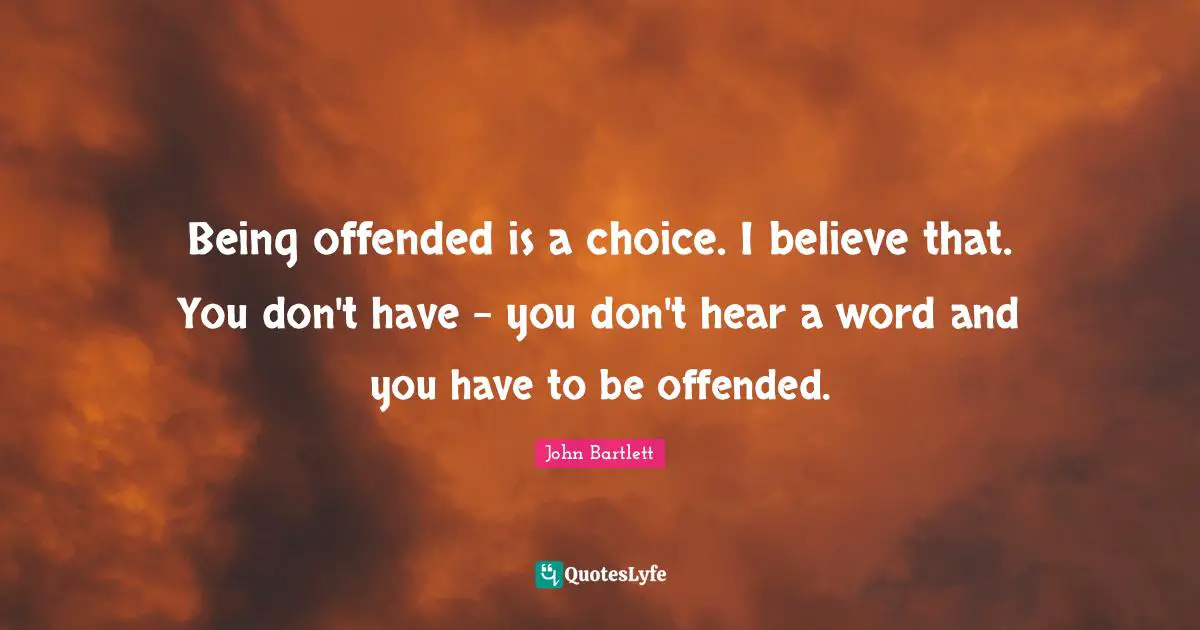 Being offended is a choice. I believe that. You don't have - you don't hear a word and you have to be offended.