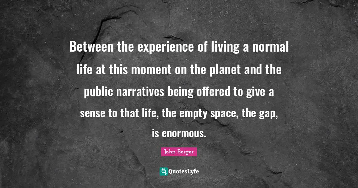 Between the experience of living a normal life at this moment on the planet and the public narratives being offered to give a sense to that life, the empty space, the gap, is enormous.