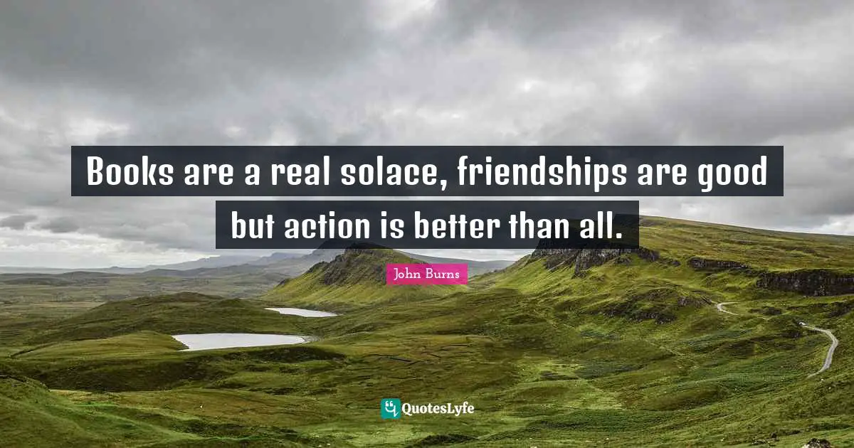 Books are a real solace, friendships are good but action is better than all.