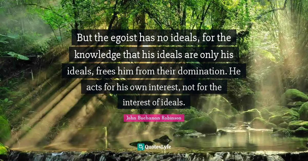 But the egoist has no ideals, for the knowledge that his ideals are only his ideals, frees him from their domination. He acts for his own interest, not for the interest of ideals.