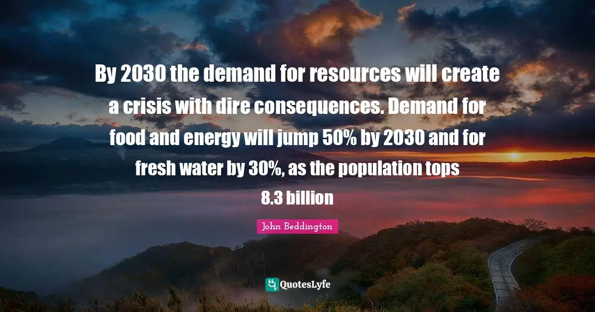 By 2030 the demand for resources will create a crisis with dire consequences. Demand for food and energy will jump 50% by 2030 and for fresh water by 30%, as the population tops 8.3 billion