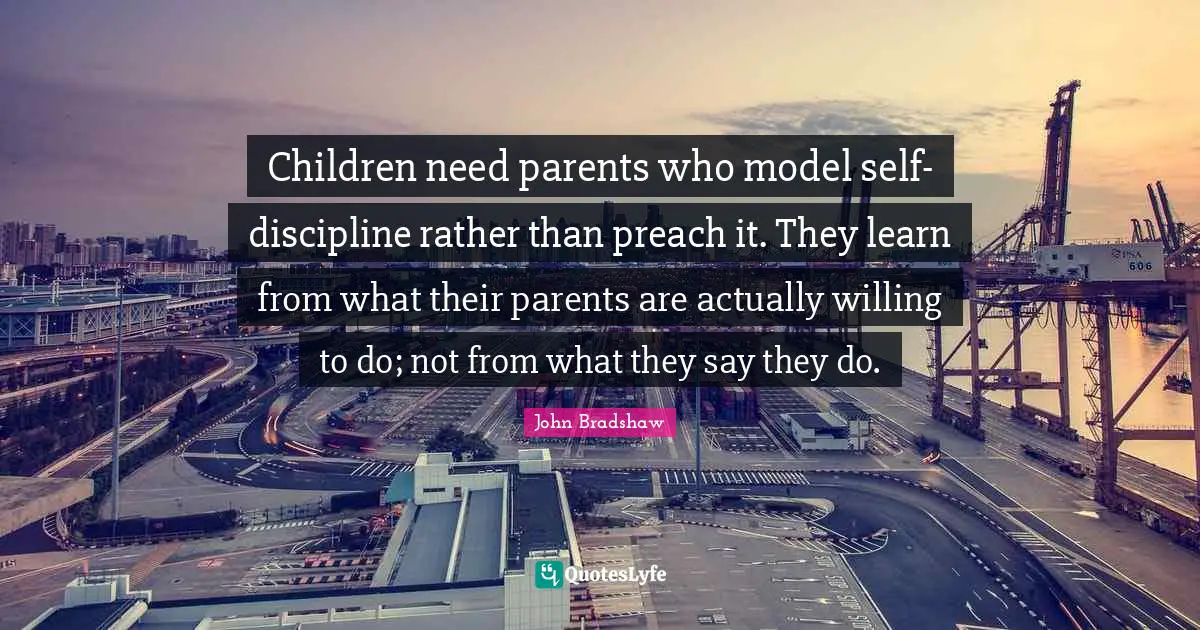 John Bradshaw Quotes: "Children need parents who model self-discipline rather than preach it. They learn from what their parents are actually willing to do; not from what they say they do."