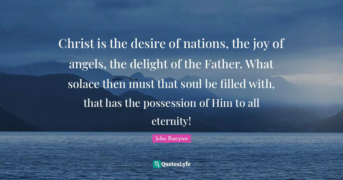 Christ is the desire of nations, the joy of angels, the delight of the Father. What solace then must that soul be filled with, that has the possession of Him to all eternity!