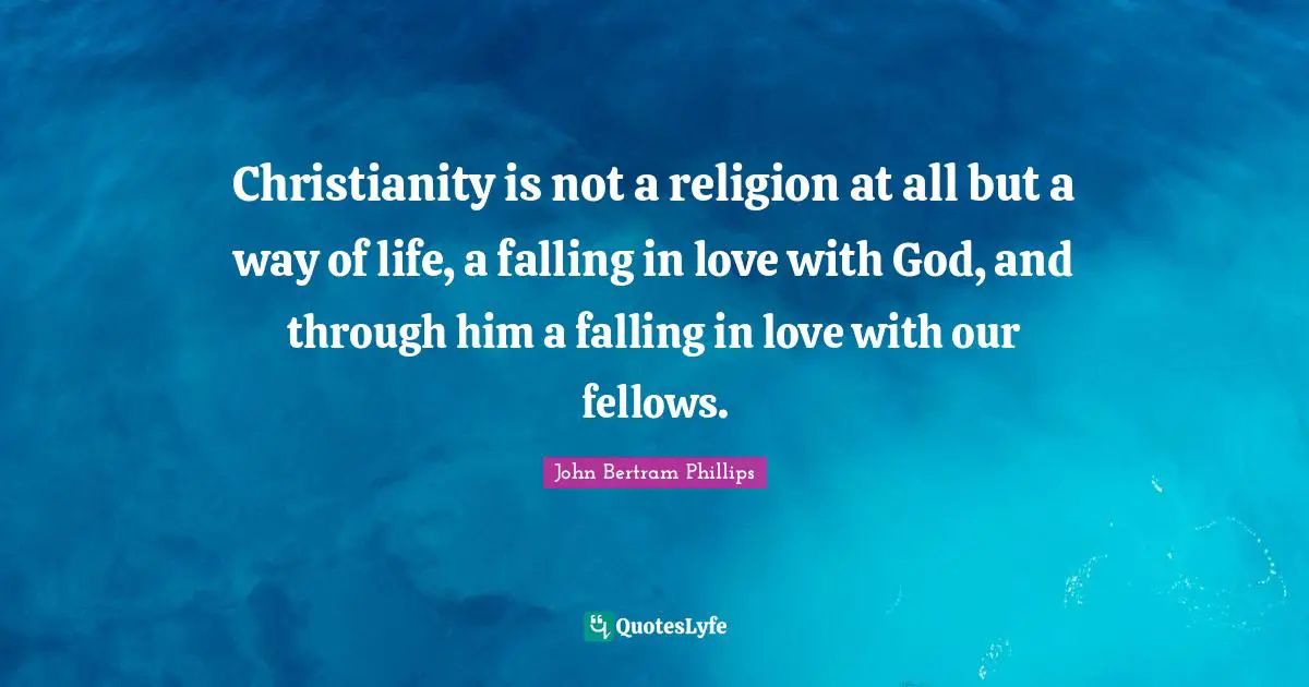 Christianity is not a religion at all but a way of life, a falling in love with God, and through him a falling in love with our fellows.