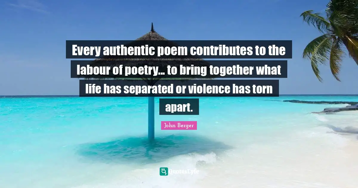 John Berger Quotes: "Every authentic poem contributes to the labour of poetry... to bring together what life has separated or violence has torn apart."
