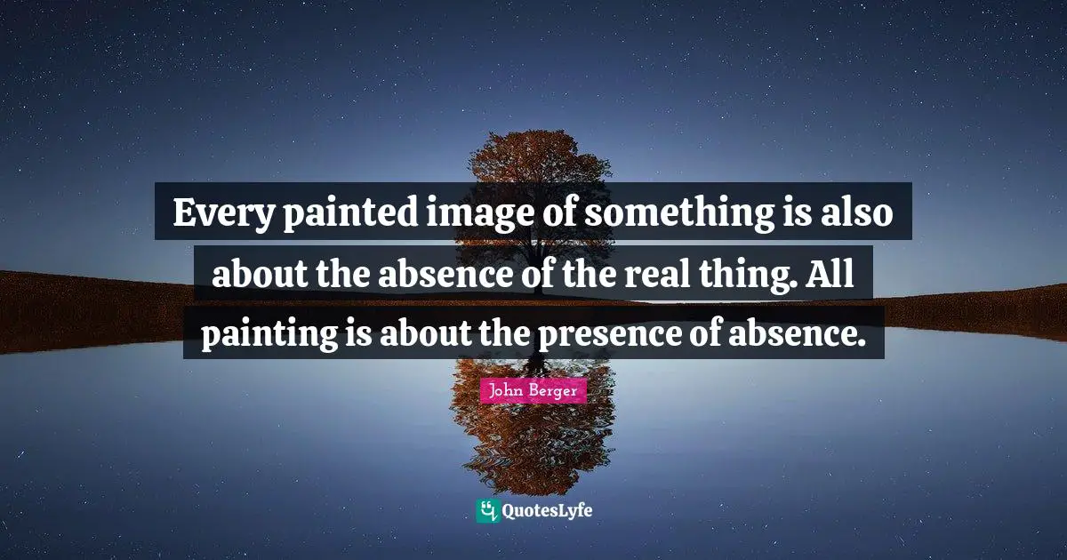 John Berger Quotes: "Every painted image of something is also about the absence of the real thing. All painting is about the presence of absence."
