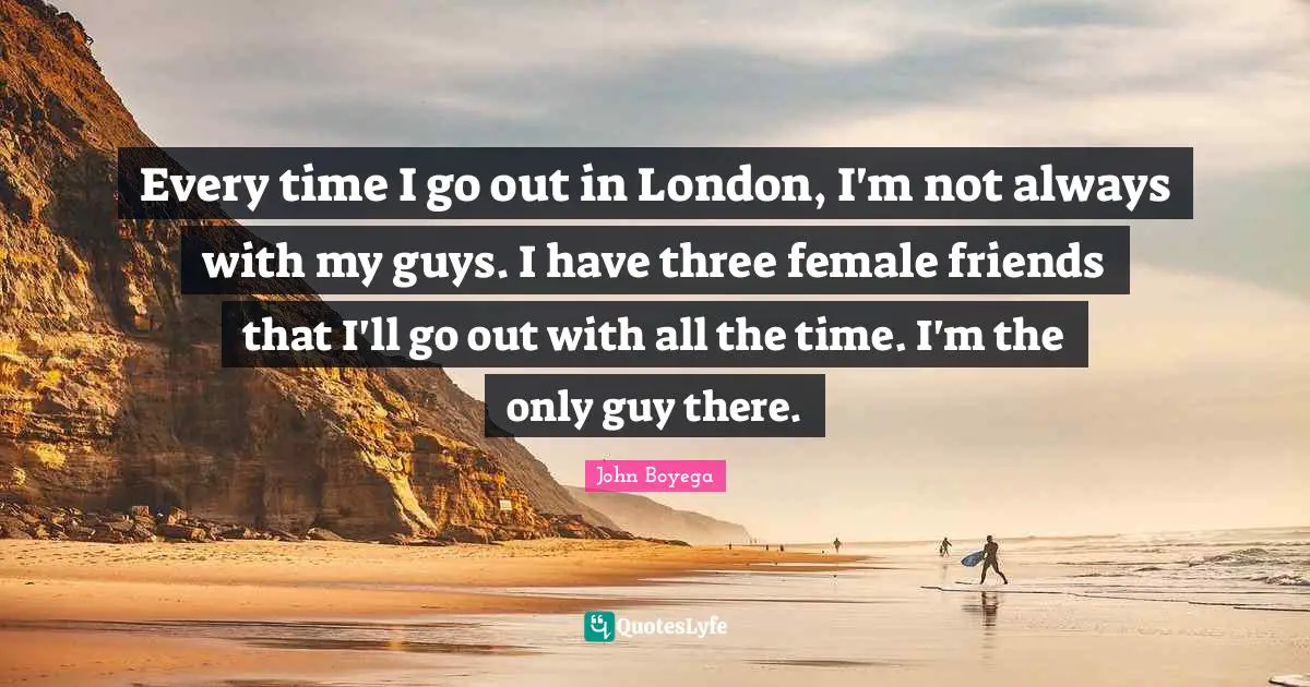 Every time I go out in London, I'm not always with my guys. I have three female friends that I'll go out with all the time. I'm the only guy there.