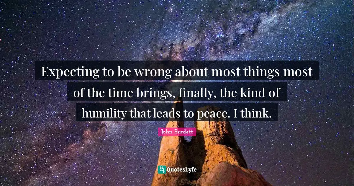 Expecting to be wrong about most things most of the time brings, finally, the kind of humility that leads to peace. I think.