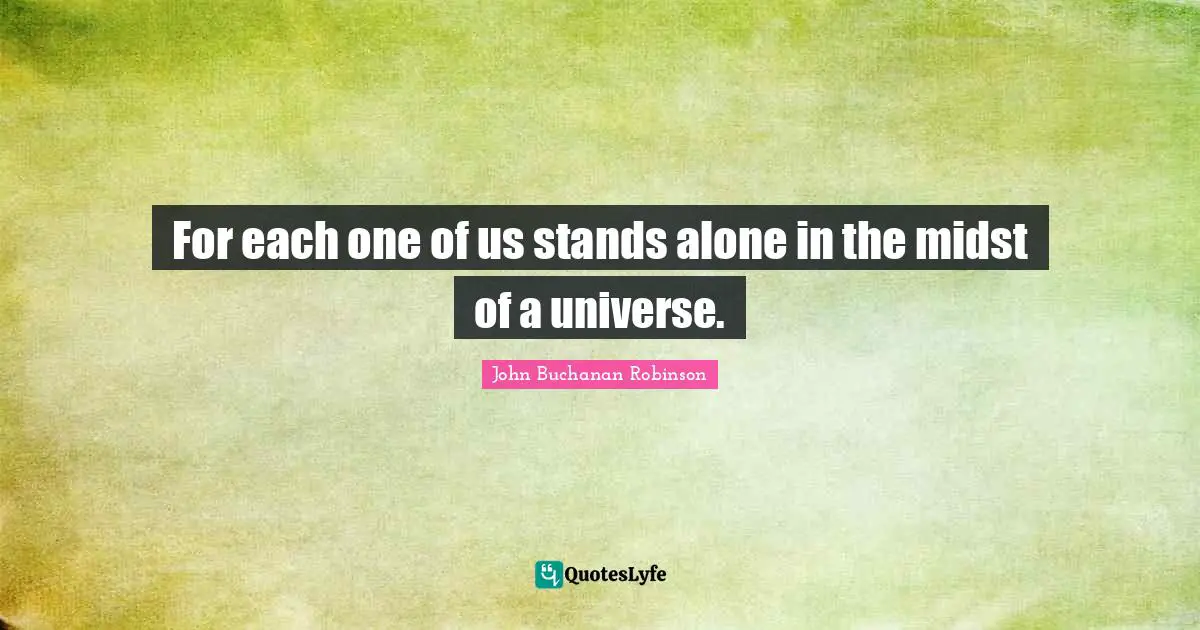 For each one of us stands alone in the midst of a universe.