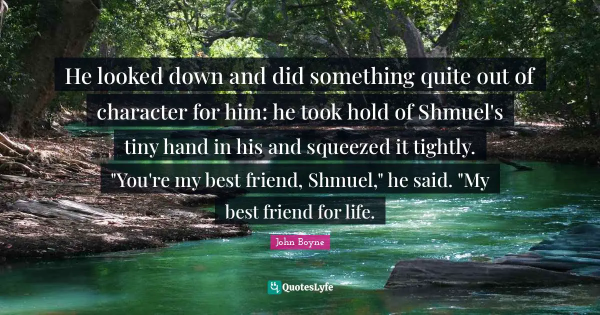 Down And Quotes: "He looked down and did something quite out of character for him: he took hold of Shmuel's tiny hand in his and squeezed it tightly. "You're my best friend, Shmuel," he said. "My best friend for life."