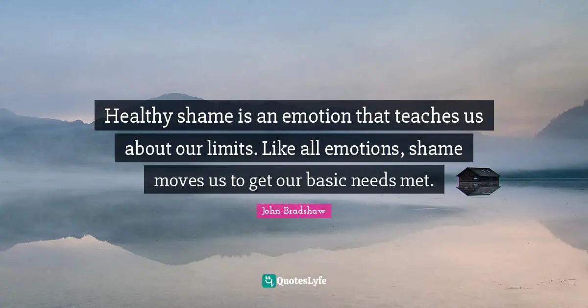John Bradshaw Quotes: "Healthy shame is an emotion that teaches us about our limits. Like all emotions, shame moves us to get our basic needs met."