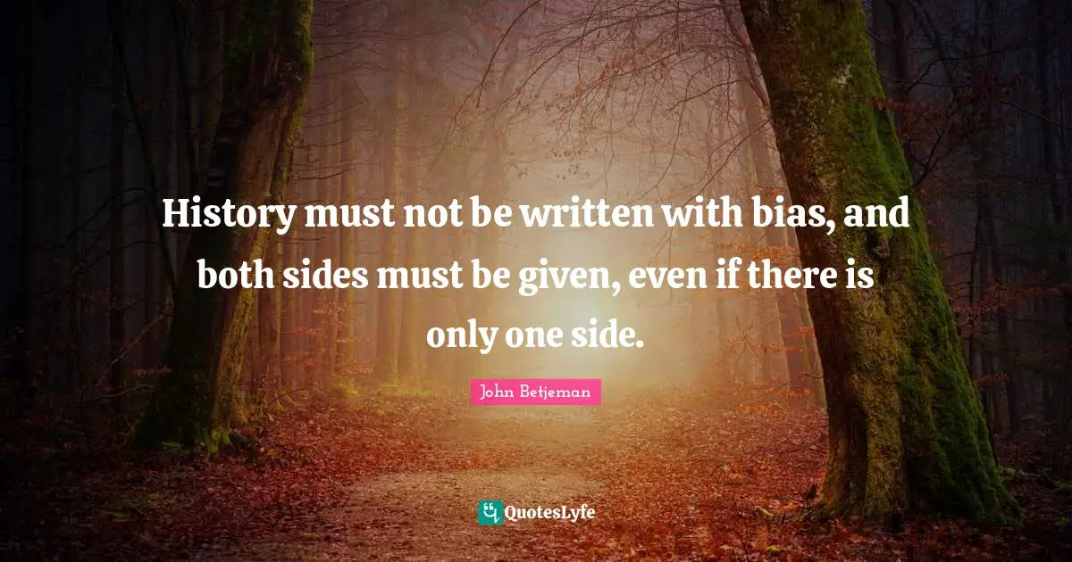 History must not be written with bias, and both sides must be given, even if there is only one side.