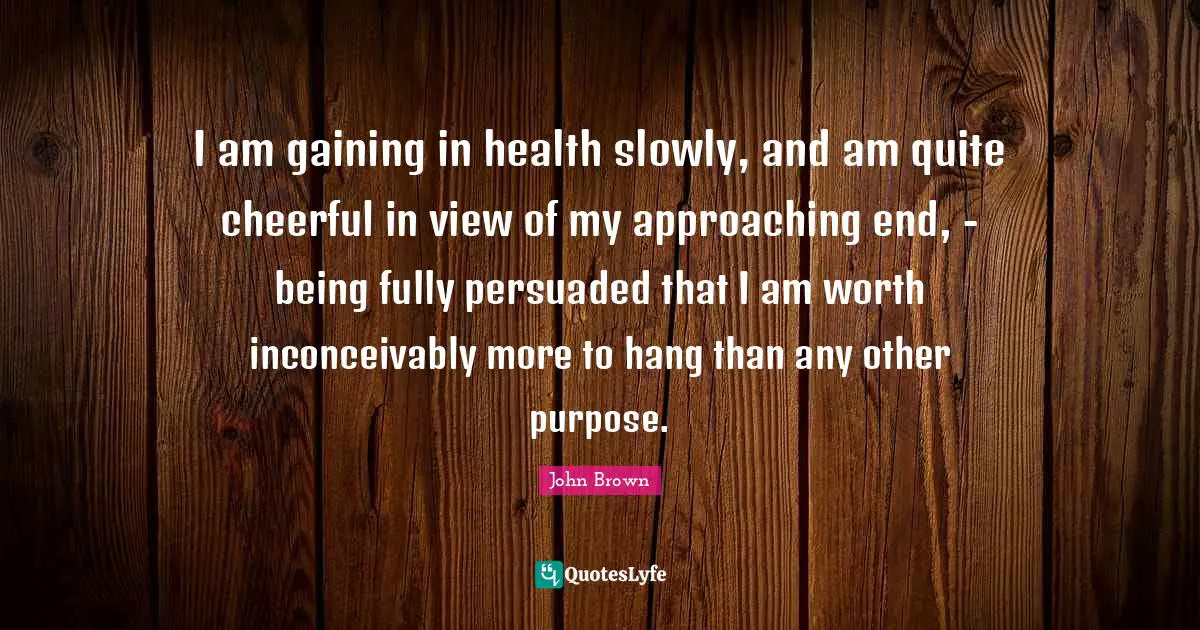 John Brown Quotes: "I am gaining in health slowly, and am quite cheerful in view of my approaching end, - being fully persuaded that I am worth inconceivably more to hang than any other purpose."