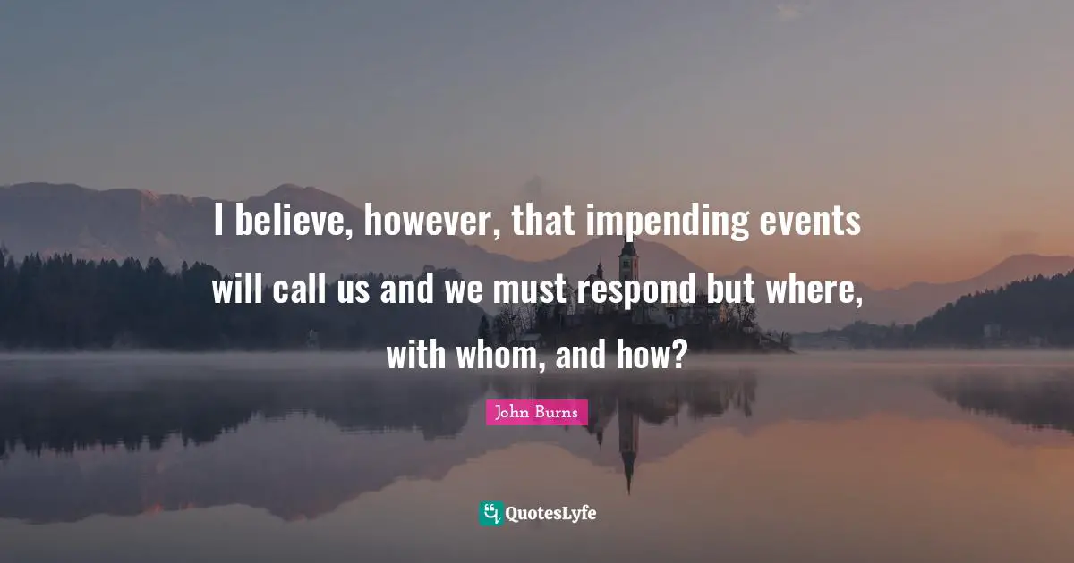 I believe, however, that impending events will call us and we must respond but where, with whom, and how?