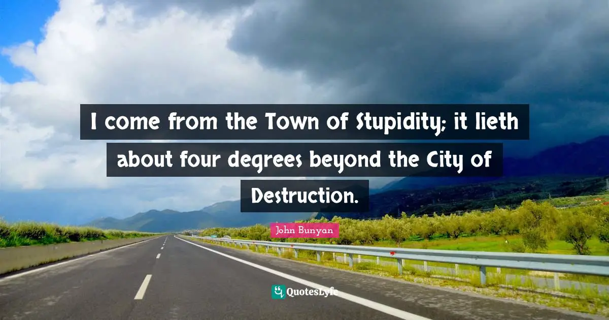 I come from the Town of Stupidity; it lieth about four degrees beyond the City of Destruction.