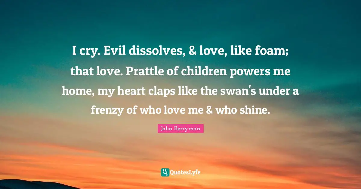 Foam Quotes: "I cry. Evil dissolves, & love, like foam; that love. Prattle of children powers me home, my heart claps like the swan's under a frenzy of who love me & who shine."