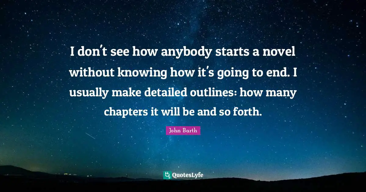 John Barth Quotes: "I don't see how anybody starts a novel without knowing how it's going to end. I usually make detailed outlines: how many chapters it will be and so forth."