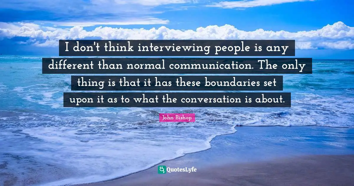 I don't think interviewing people is any different than normal communication. The only thing is that it has these boundaries set upon it as to what the conversation is about.