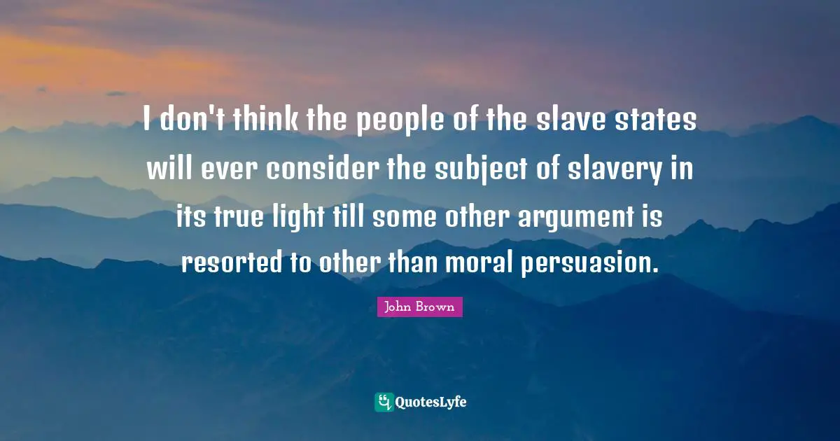 John Brown Quotes: "I don't think the people of the slave states will ever consider the subject of slavery in its true light till some other argument is resorted to other than moral persuasion."