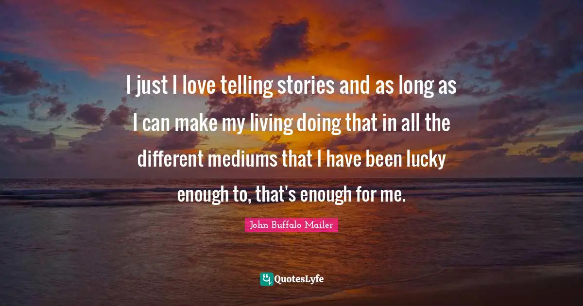 I just I love telling stories and as long as I can make my living doing that in all the different mediums that I have been lucky enough to, that's enough for me.
