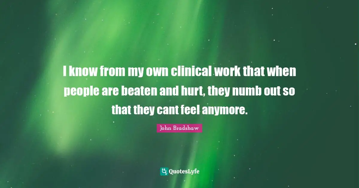 John Bradshaw Quotes: "I know from my own clinical work that when people are beaten and hurt, they numb out so that they cant feel anymore."