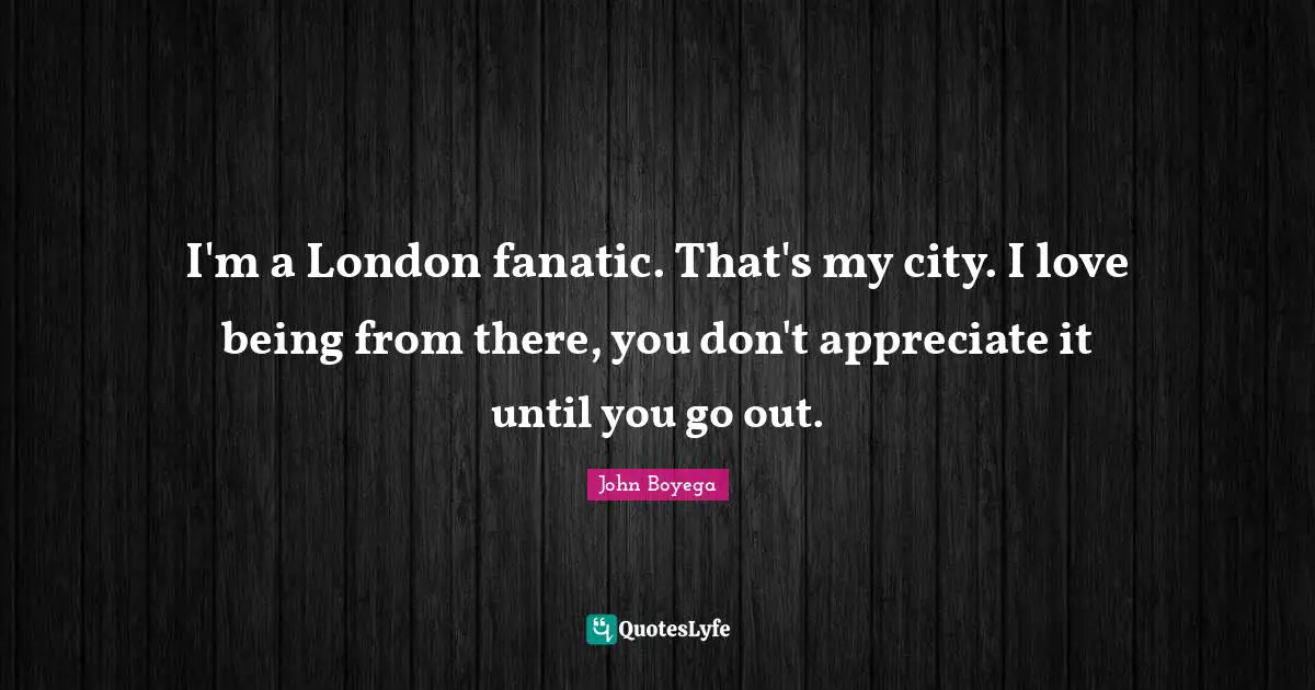 I'm a London fanatic. That's my city. I love being from there, you don't appreciate it until you go out.