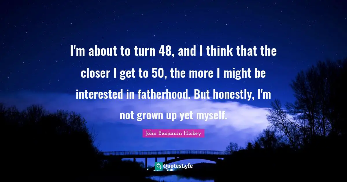 I'm about to turn 48, and I think that the closer I get to 50, the more I might be interested in fatherhood. But honestly, I'm not grown up yet myself.