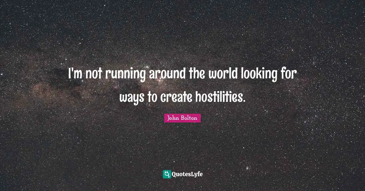 I'm not running around the world looking for ways to create hostilities.