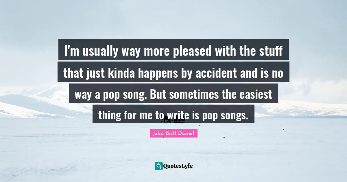 I'm usually way more pleased with the stuff that just kinda happens by accident and is no way a pop song. But sometimes the easiest thing for me to write is pop songs.