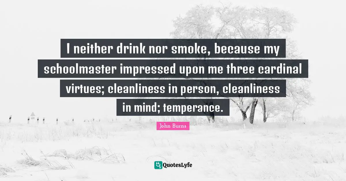 I neither drink nor smoke, because my schoolmaster impressed upon me three cardinal virtues; cleanliness in person, cleanliness in mind; temperance.